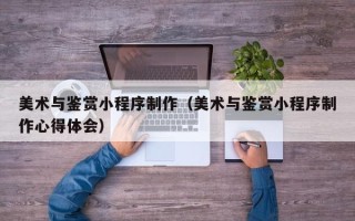 仁怀美术与鉴赏小程序制作（美术与鉴赏小程序制作心得体会）