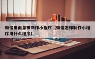 仁怀微信里面怎样制作小程序（微信怎样制作小程序用什么程序）