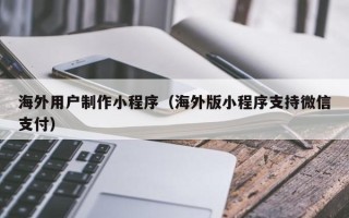 仁怀海外用户制作小程序（海外版小程序支持微信支付）