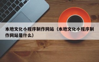 仁怀本地文化小程序制作网站（本地文化小程序制作网站是什么）