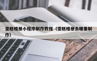 仁怀蛋糕相册小程序制作教程（蛋糕相册去哪里制作）